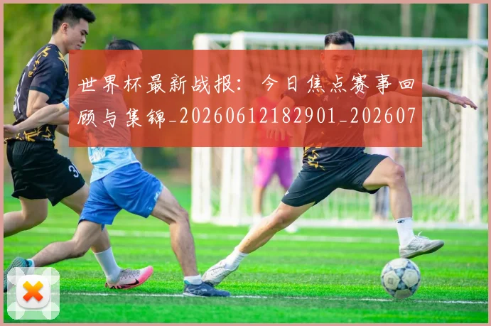世界杯最新战报：今日焦点赛事回顾与集锦_20260612182901_20260715191852