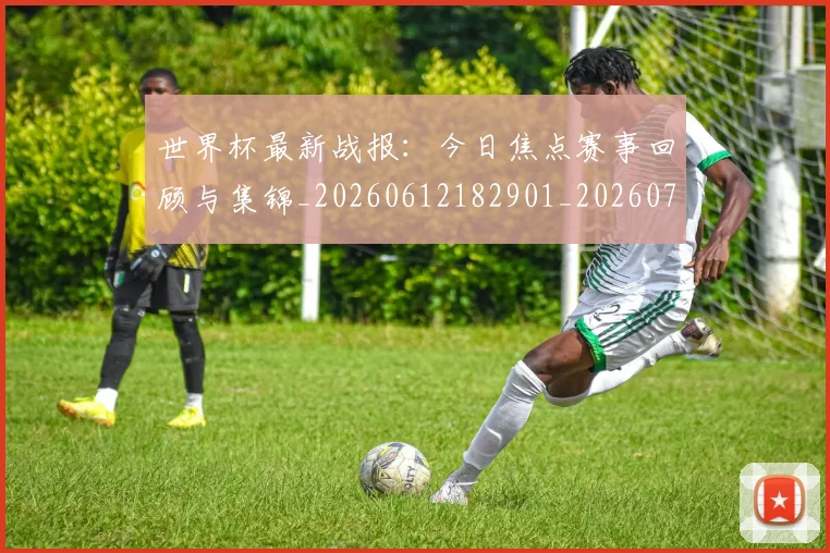 世界杯最新战报：今日焦点赛事回顾与集锦_20260612182901_20260702174506
