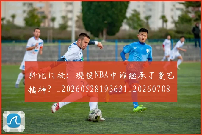 科比门徒:现役NBA中谁继承了曼巴精神?_20260528193631_20260708195559_20260802170013
