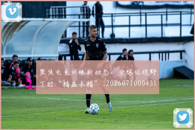 聚焦电竞训练新动态,全球化视野下的“精益求精”_20260710004312_20260803144104