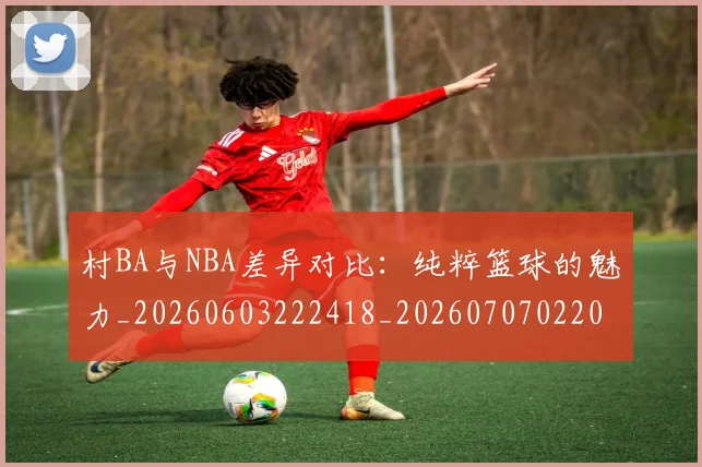 村BA与NBA差异对比：纯粹篮球的魅力_20260603222418_20260707022042_20260731174731