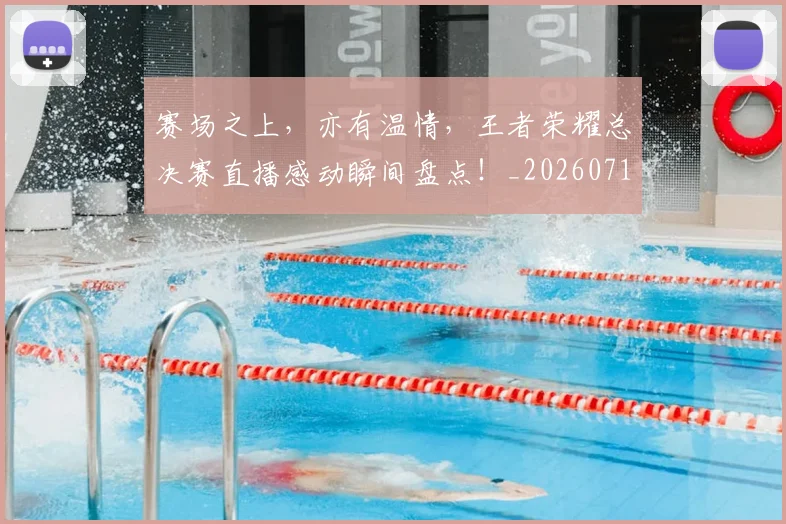 赛场之上,亦有温情,王者荣耀总决赛直播感动瞬间盘点!_20260710014333