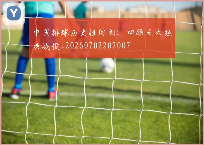 中国排球历史性时刻：回顾五大经典战役_20260702202007