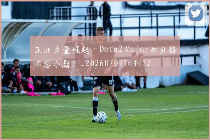 亚洲力量崛起,Dota2 Major积分榜不容小觑!_20260704164452