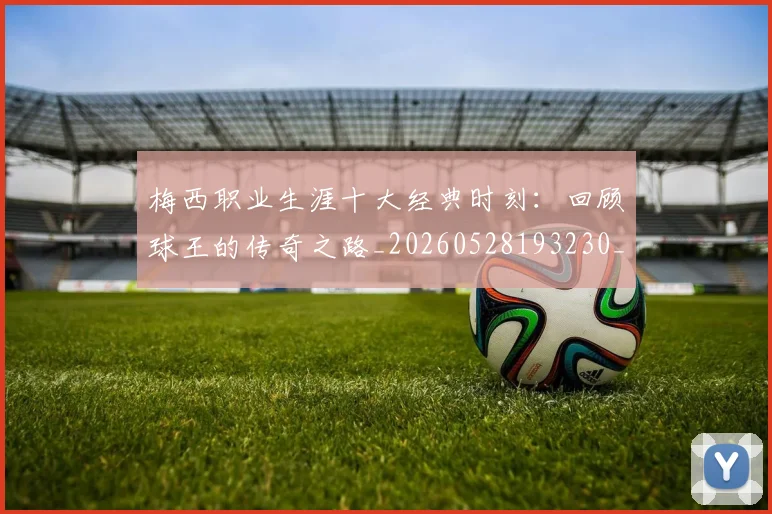 梅西职业生涯十大经典时刻:回顾球王的传奇之路_20260528193230_20260707145138