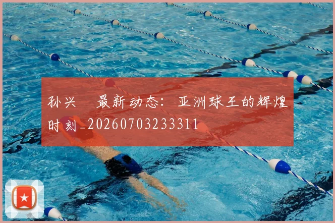 孙兴慜最新动态：亚洲球王的辉煌时刻_20260703233311