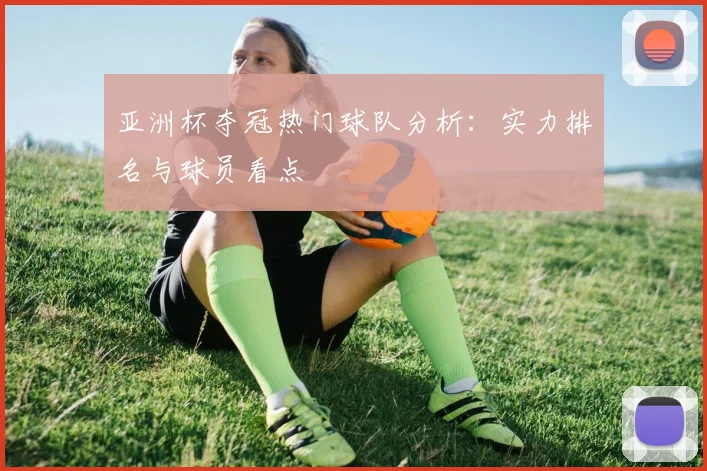 亚洲杯夺冠热门球队分析:实力排名与球员看点