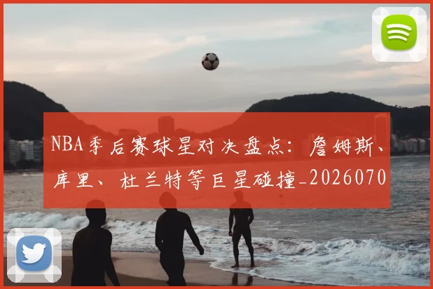 NBA季后赛球星对决盘点:詹姆斯、库里、杜兰特等巨星碰撞_20260702165215_20260714212022