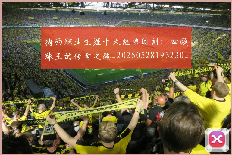 梅西职业生涯十大经典时刻：回顾球王的传奇之路_20260528193230_20260707145138
