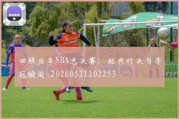 回顾历年NBA总决赛:经典对决与夺冠瞬间_20260521202253