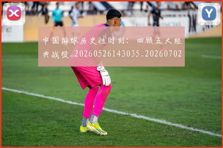 中国排球历史性时刻:回顾五大经典战役_20260526143035_20260702202010