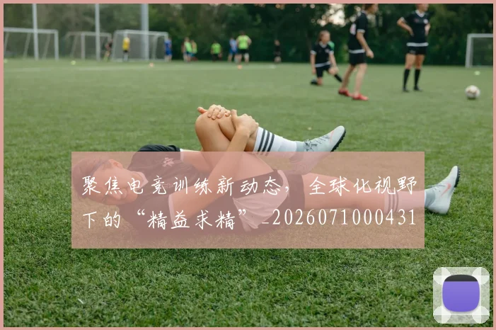聚焦电竞训练新动态,全球化视野下的“精益求精”_20260710004312_20260803144104