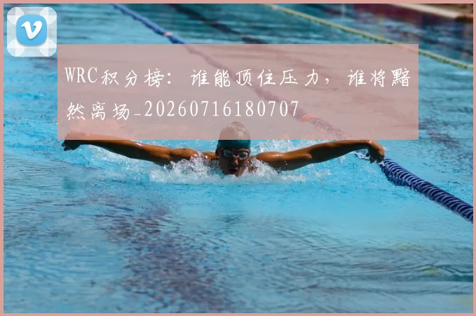 WRC积分榜:谁能顶住压力,谁将黯然离场_20260716180707