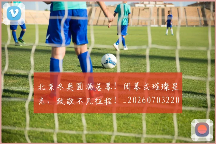 北京冬奥圆满落幕！闭幕式璀璨星光，致敬不凡征程！_20260703220658