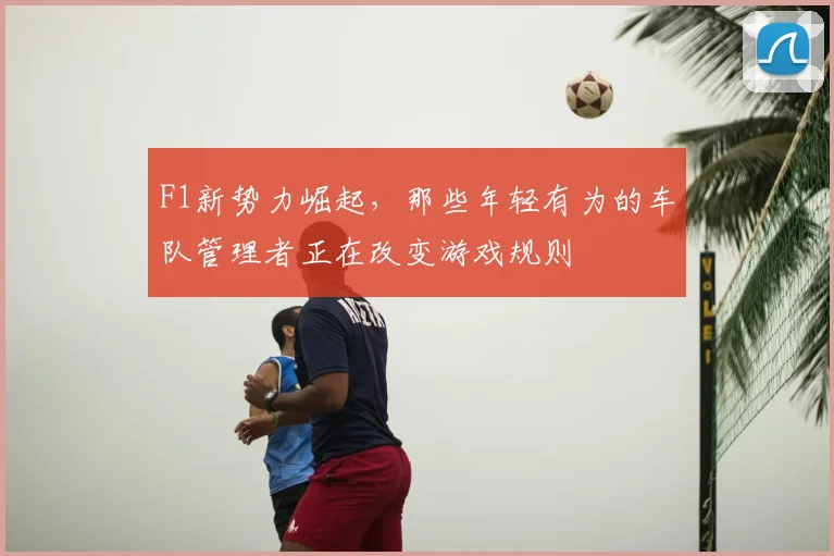 F1新势力崛起，那些年轻有为的车队管理者正在改变游戏规则