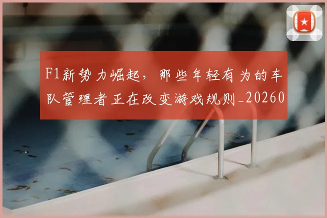 F1新势力崛起，那些年轻有为的车队管理者正在改变游戏规则_20260701214312
