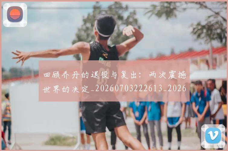 回顾乔丹的退役与复出:两次震撼世界的决定_20260703222613_20260719160742