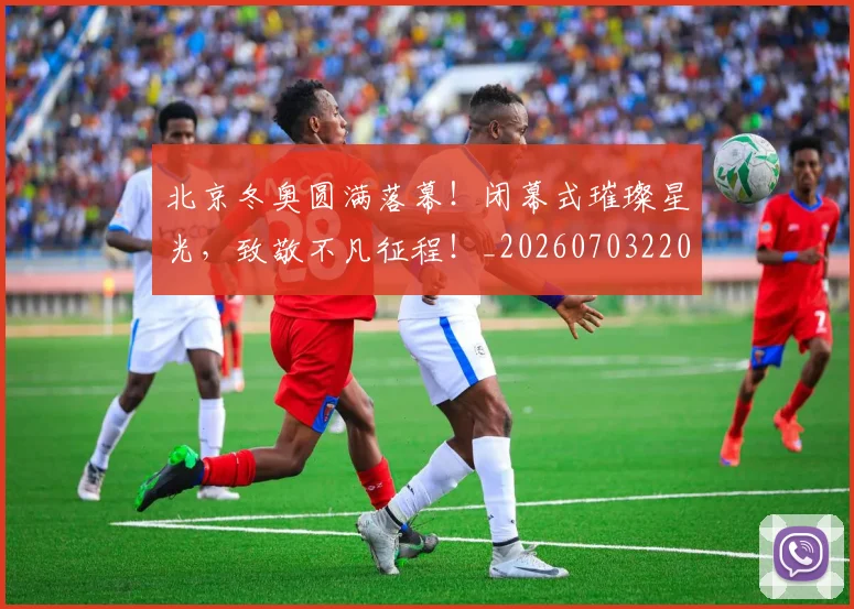 北京冬奥圆满落幕!闭幕式璀璨星光,致敬不凡征程!_20260703220658