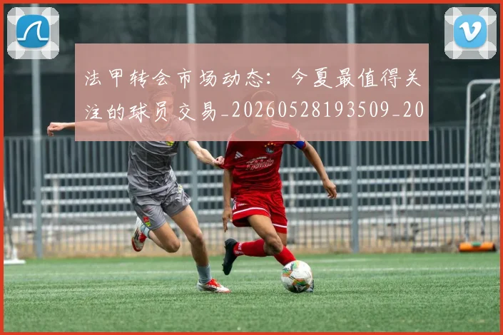 法甲转会市场动态:今夏最值得关注的球员交易_20260528193509_20260707153956