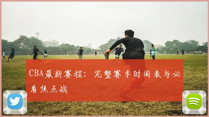 CBA最新赛程：完整赛季时间表与必看焦点战