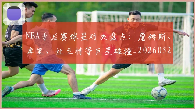 NBA季后赛球星对决盘点:詹姆斯、库里、杜兰特等巨星碰撞_20260526125443_20260714212020