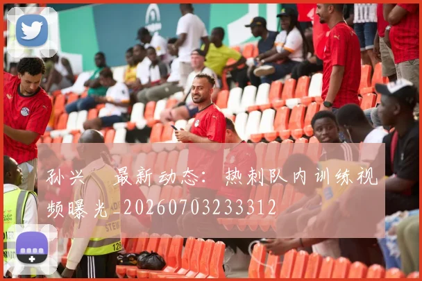 孙兴慜最新动态：热刺队内训练视频曝光_20260703233312