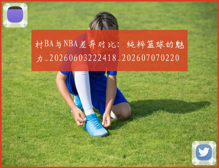 村BA与NBA差异对比:纯粹篮球的魅力_20260603222418_20260707022042
