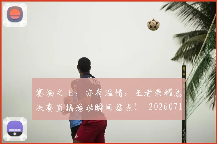 赛场之上,亦有温情,王者荣耀总决赛直播感动瞬间盘点!_20260710014333