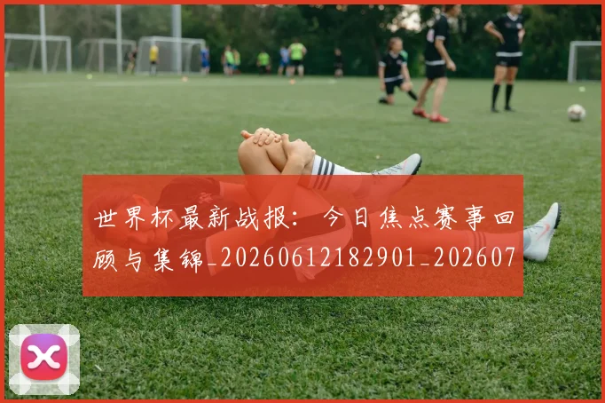 世界杯最新战报:今日焦点赛事回顾与集锦_20260612182901_20260702174506