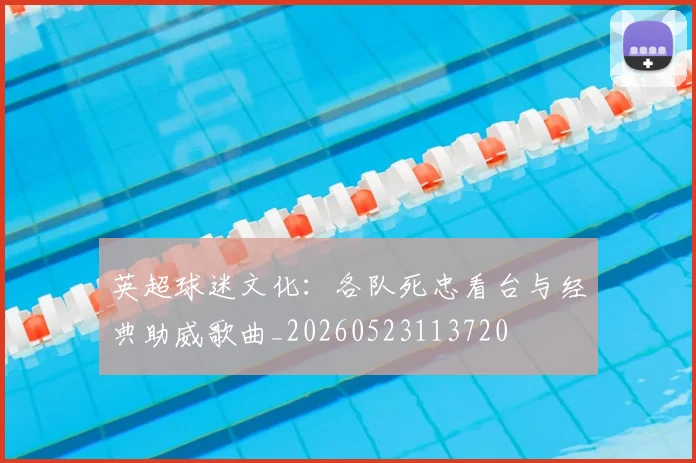英超球迷文化：各队死忠看台与经典助威歌曲_20260523113720