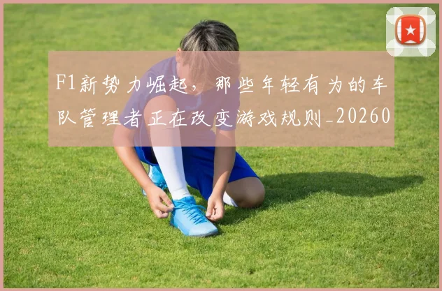 F1新势力崛起,那些年轻有为的车队管理者正在改变游戏规则_20260701214312