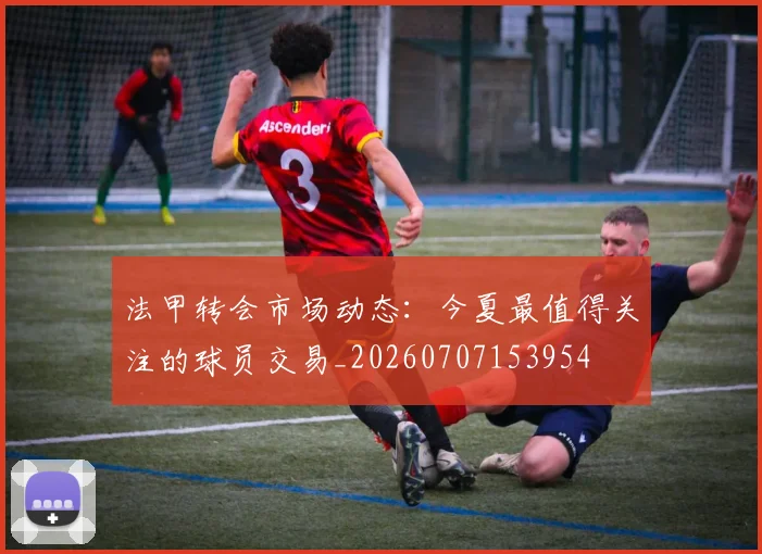 法甲转会市场动态：今夏最值得关注的球员交易_20260707153954